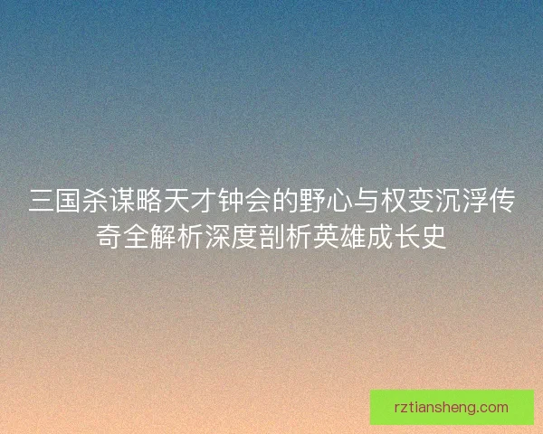 三国杀谋略天才钟会的野心与权变沉浮传奇全解析深度剖析英雄成长史