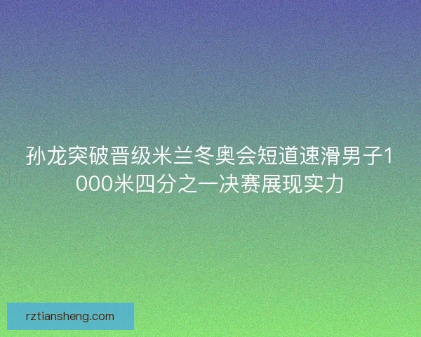 孙龙突破晋级米兰冬奥会短道速滑男子1000米四分之一决赛展现实力