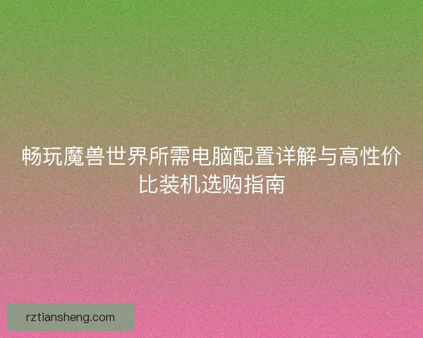 畅玩魔兽世界所需电脑配置详解与高性价比装机选购指南