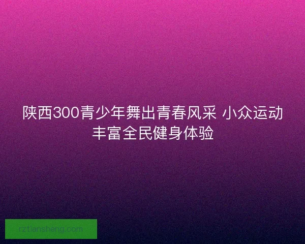 陕西300青少年舞出青春风采 小众运动丰富全民健身体验