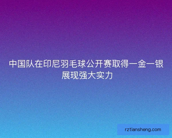 中国队在印尼羽毛球公开赛取得一金一银 展现强大实力 中国队在印尼羽毛球公开赛取得一金一银 展现强大实力