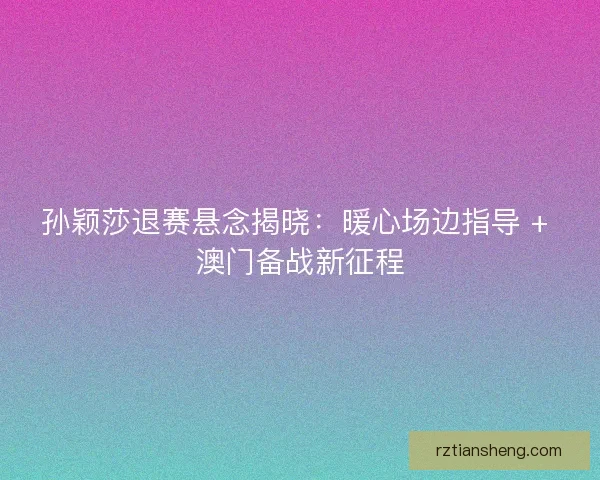 孙颖莎退赛悬念揭晓：暖心场边指导 + 澳门备战新征程