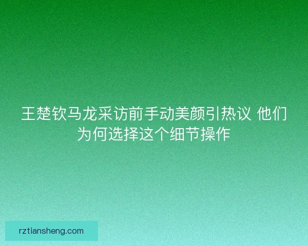 王楚钦马龙采访前手动美颜引热议 他们为何选择这个细节操作 王楚钦马龙采访前手动美颜引热议 他们为何选择这个细节操作