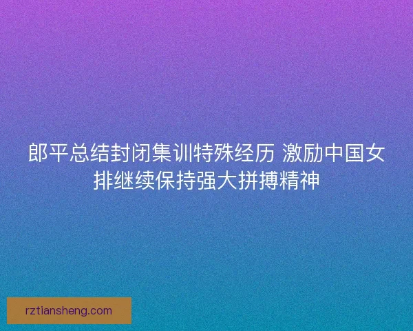 郎平总结封闭集训特殊经历 激励中国女排继续保持强大拼搏精神