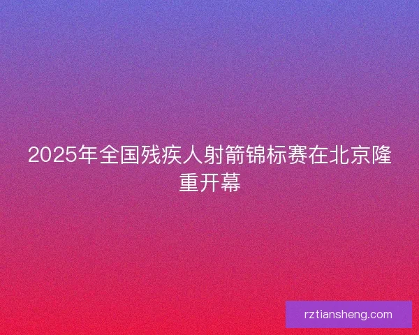 2025年全国残疾人射箭锦标赛在北京隆重开幕 2025年全国残疾人射箭锦标赛在北京隆重开幕