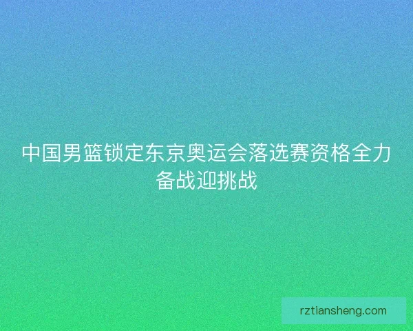 中国男篮锁定东京奥运会落选赛资格全力备战迎挑战
