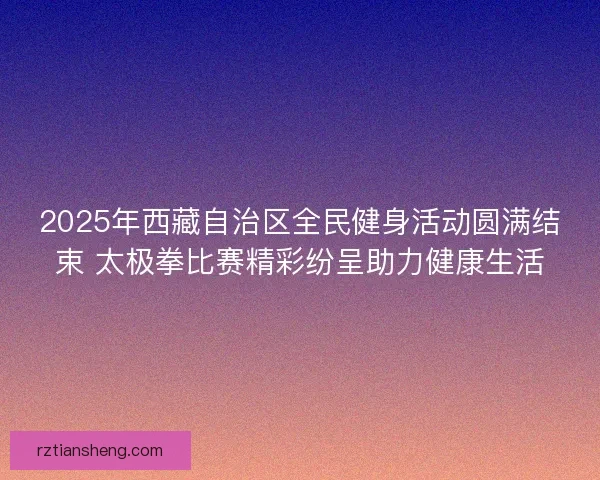 2025年西藏自治区全民健身活动圆满结束 太极拳比赛精彩纷呈助力健康生活