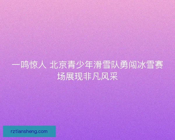 一鸣惊人 北京青少年滑雪队勇闯冰雪赛场展现非凡风采