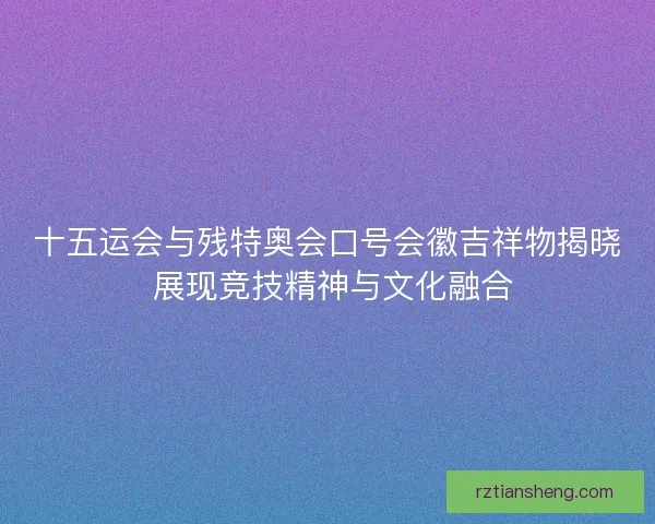 十五运会与残特奥会口号会徽吉祥物揭晓 展现竞技精神与文化融合