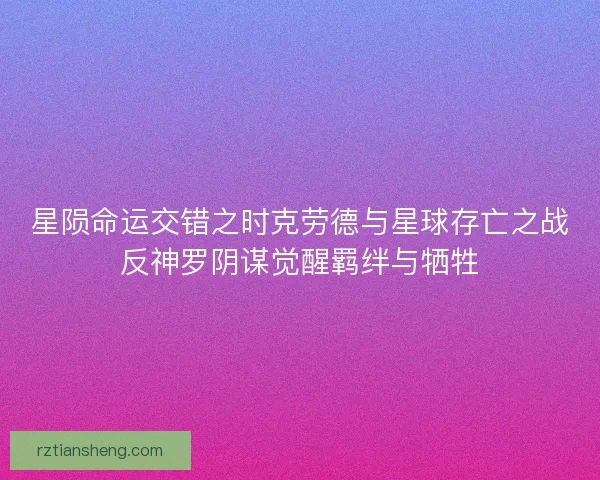 星陨命运交错之时克劳德与星球存亡之战反神罗阴谋觉醒羁绊与牺牲