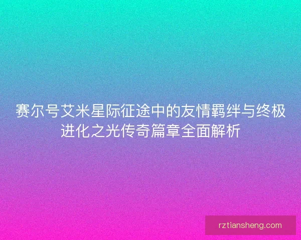赛尔号艾米星际征途中的友情羁绊与终极进化之光传奇篇章全面解析 赛尔号艾米星际征途中的友情羁绊与终极进化之光传奇篇章全面解析