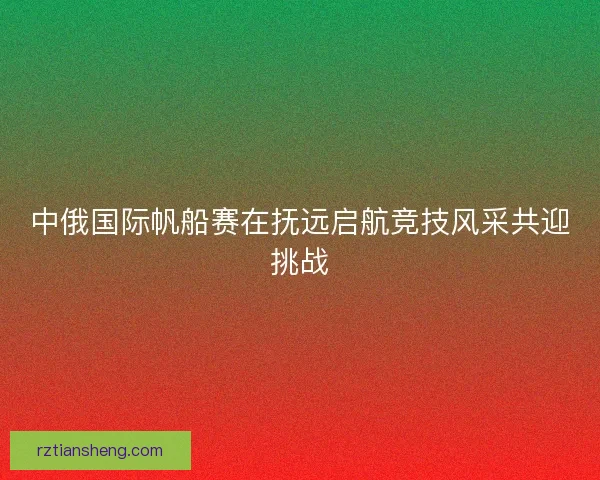 中俄国际帆船赛在抚远启航竞技风采共迎挑战