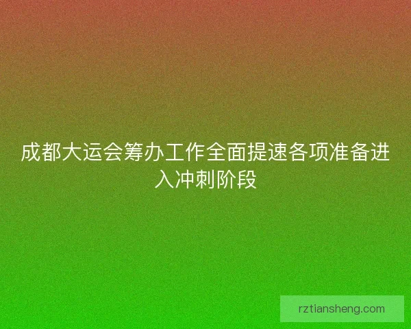 成都大运会筹办工作全面提速各项准备进入冲刺阶段 成都大运会筹办工作全面提速各项准备进入冲刺阶段
