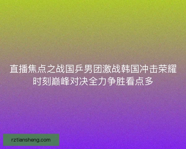 直播焦点之战国乒男团激战韩国冲击荣耀时刻巅峰对决全力争胜看点多