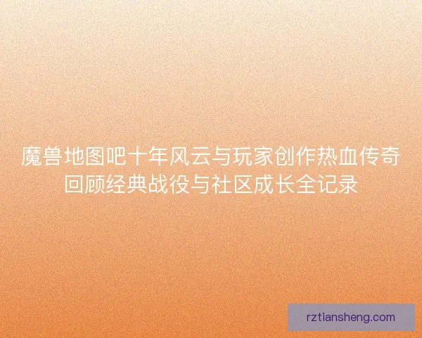 魔兽地图吧十年风云与玩家创作热血传奇回顾经典战役与社区成长全记录