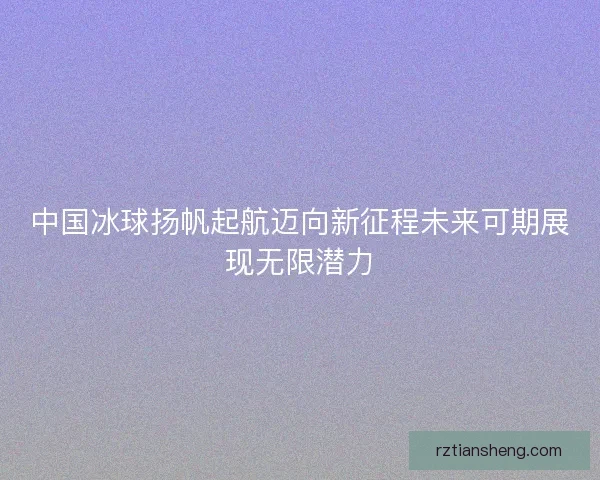 中国冰球扬帆起航迈向新征程未来可期展现无限潜力