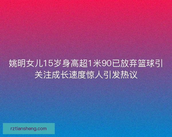 姚明女儿15岁身高超1米90已放弃篮球引关注成长速度惊人引发热议 姚明女儿15岁身高超1米90已放弃篮球引关注成长速度惊人引发热议