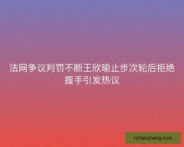 法网争议判罚不断王欣瑜止步次轮后拒绝握手引发热议 法网争议判罚不断王欣瑜止步次轮后拒绝握手引发热议