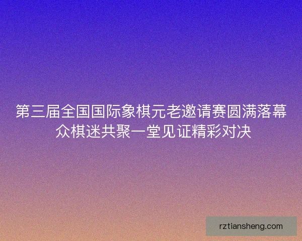 第三届全国国际象棋元老邀请赛圆满落幕 众棋迷共聚一堂见证精彩对决