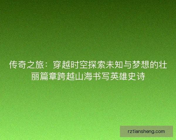 传奇之旅：穿越时空探索未知与梦想的壮丽篇章跨越山海书写英雄史诗
