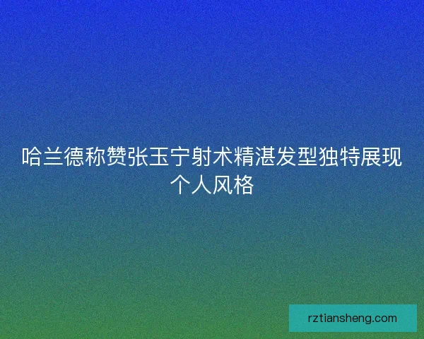 哈兰德称赞张玉宁射术精湛发型独特展现个人风格
