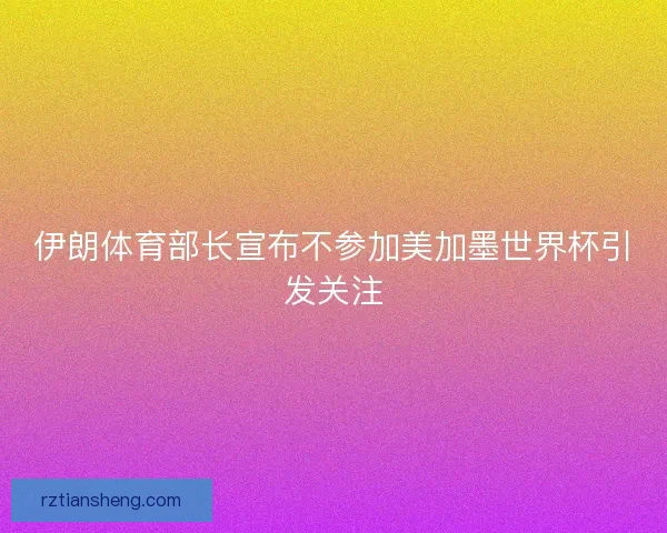 伊朗体育部长宣布不参加美加墨世界杯引发关注
