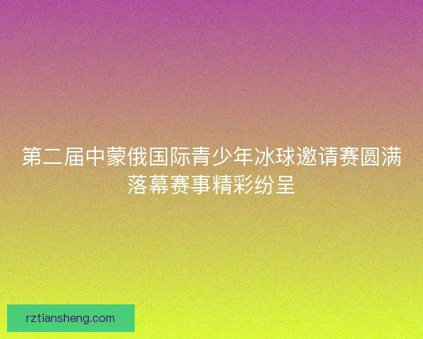第二届中蒙俄国际青少年冰球邀请赛圆满落幕赛事精彩纷呈