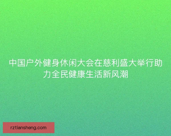 中国户外健身休闲大会在慈利盛大举行助力全民健康生活新风潮 中国户外健身休闲大会在慈利盛大举行助力全民健康生活新风潮