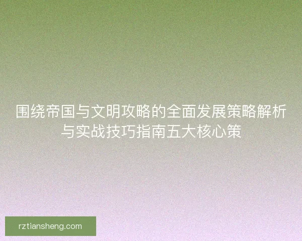 围绕帝国与文明攻略的全面发展策略解析与实战技巧指南五大核心策 围绕帝国与文明攻略的全面发展策略解析与实战技巧指南五大核心策