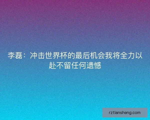李磊:冲击世界杯的最后机会我将全力以赴不留任何遗憾 李磊:冲击世界杯的最后机会我将全力以赴不留任何遗憾