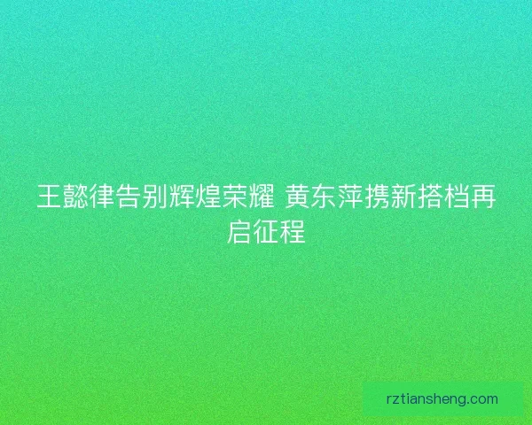 王懿律告别辉煌荣耀 黄东萍携新搭档再启征程