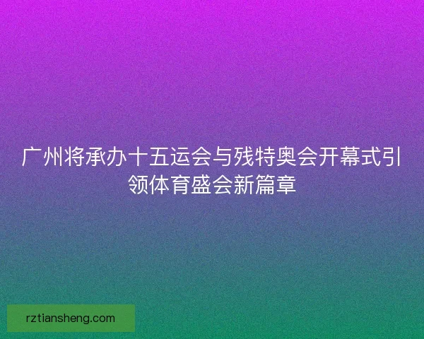 广州将承办十五运会与残特奥会开幕式引领体育盛会新篇章 广州将承办十五运会与残特奥会开幕式引领体育盛会新篇章